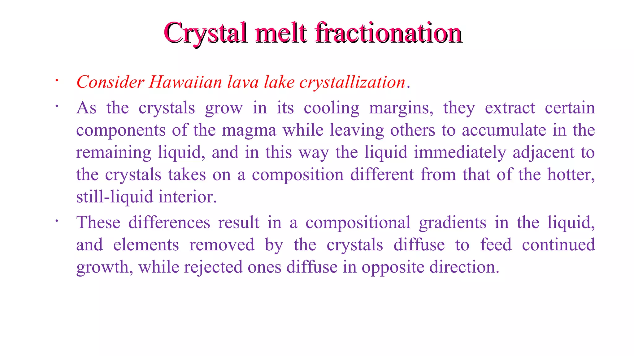 Crystal melt fractionationCrystal melt fractionation
• Consider Hawaiian lava lake crystallization.
• As the crystals grow in its cooling margins, they extract certain
components of the magma while leaving others to accumulate in the
remaining liquid, and in this way the liquid immediately adjacent to
the crystals takes on a composition different from that of the hotter,
still-liquid interior.
• These differences result in a compositional gradients in the liquid,
and elements removed by the crystals diffuse to feed continued
growth, while rejected ones diffuse in opposite direction.
 