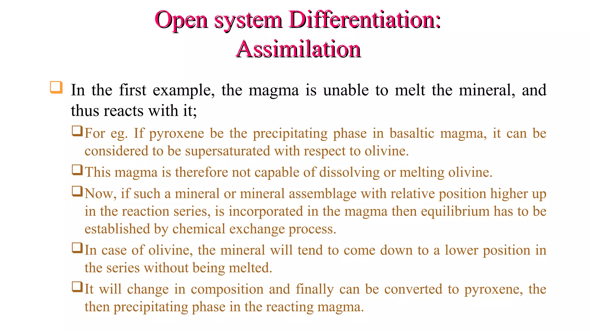 Open system Differentiation:Open system Differentiation:
AssimilationAssimilation
 In the first example, the magma is unable to melt the mineral, and
thus reacts with it;
For eg. If pyroxene be the precipitating phase in basaltic magma, it can be
considered to be supersaturated with respect to olivine.
This magma is therefore not capable of dissolving or melting olivine.
Now, if such a mineral or mineral assemblage with relative position higher up
in the reaction series, is incorporated in the magma then equilibrium has to be
established by chemical exchange process.
In case of olivine, the mineral will tend to come down to a lower position in
the series without being melted.
It will change in composition and finally can be converted to pyroxene, the
then precipitating phase in the reacting magma.
 