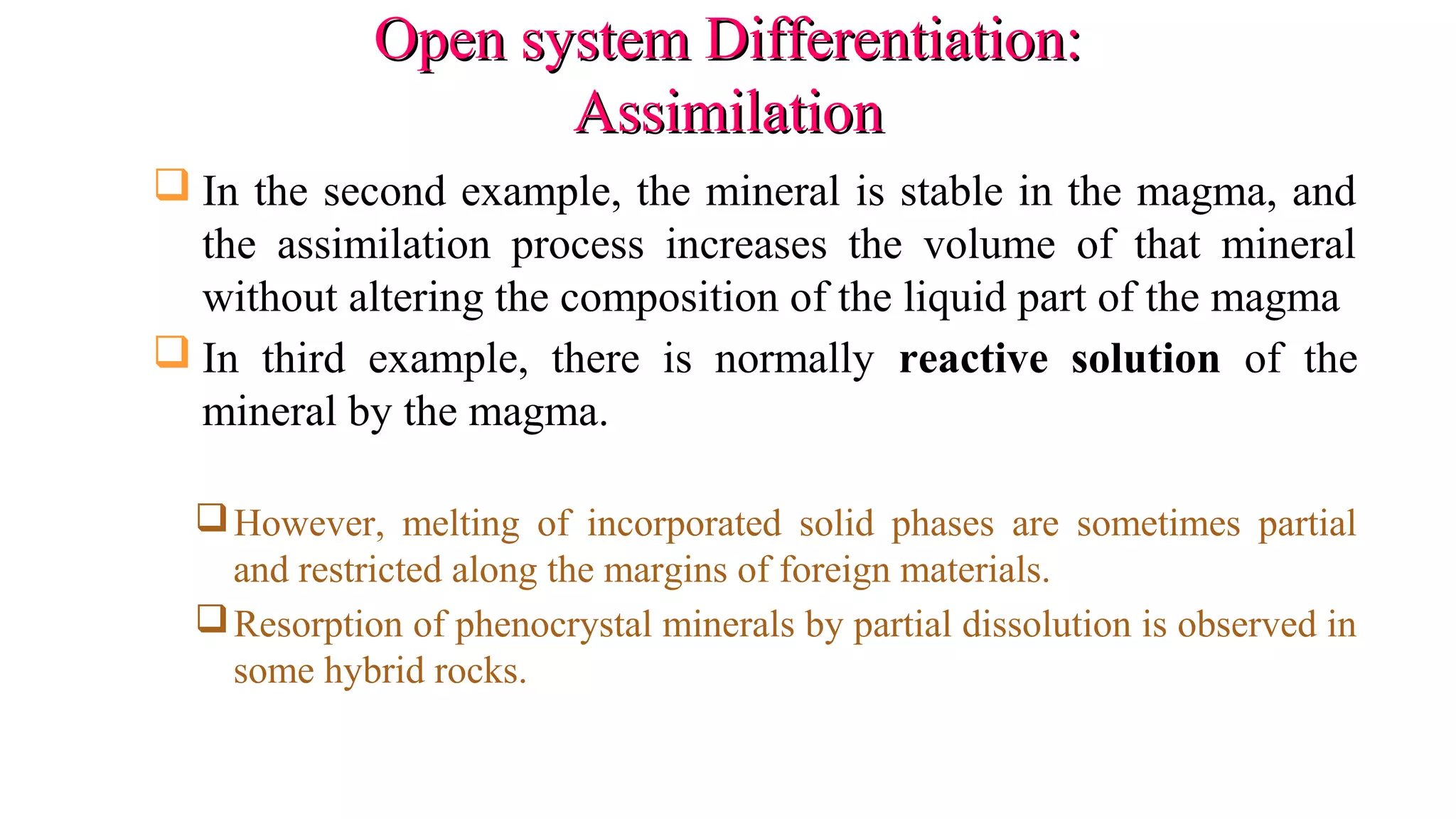 Open system Differentiation:Open system Differentiation:
AssimilationAssimilation
 In the second example, the mineral is stable in the magma, and
the assimilation process increases the volume of that mineral
without altering the composition of the liquid part of the magma
 In third example, there is normally reactive solution of the
mineral by the magma.
However, melting of incorporated solid phases are sometimes partial
and restricted along the margins of foreign materials.
Resorption of phenocrystal minerals by partial dissolution is observed in
some hybrid rocks.
 