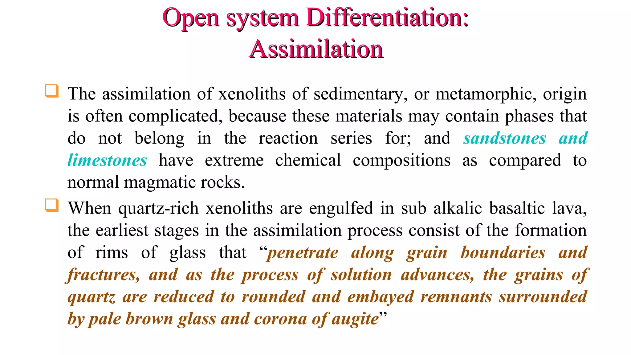 Open system Differentiation:Open system Differentiation:
AssimilationAssimilation
 The assimilation of xenoliths of sedimentary, or metamorphic, origin
is often complicated, because these materials may contain phases that
do not belong in the reaction series for; and sandstones and
limestones have extreme chemical compositions as compared to
normal magmatic rocks.
 When quartz-rich xenoliths are engulfed in sub alkalic basaltic lava,
the earliest stages in the assimilation process consist of the formation
of rims of glass that “penetrate along grain boundaries and
fractures, and as the process of solution advances, the grains of
quartz are reduced to rounded and embayed remnants surrounded
by pale brown glass and corona of augite”
 