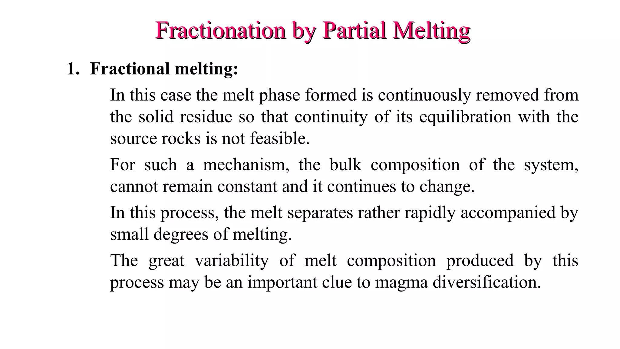 1. Fractional melting:
In this case the melt phase formed is continuously removed from
the solid residue so that continuity of its equilibration with the
source rocks is not feasible.
For such a mechanism, the bulk composition of the system,
cannot remain constant and it continues to change.
In this process, the melt separates rather rapidly accompanied by
small degrees of melting.
The great variability of melt composition produced by this
process may be an important clue to magma diversification.
Fractionation by Partial MeltingFractionation by Partial Melting
 
