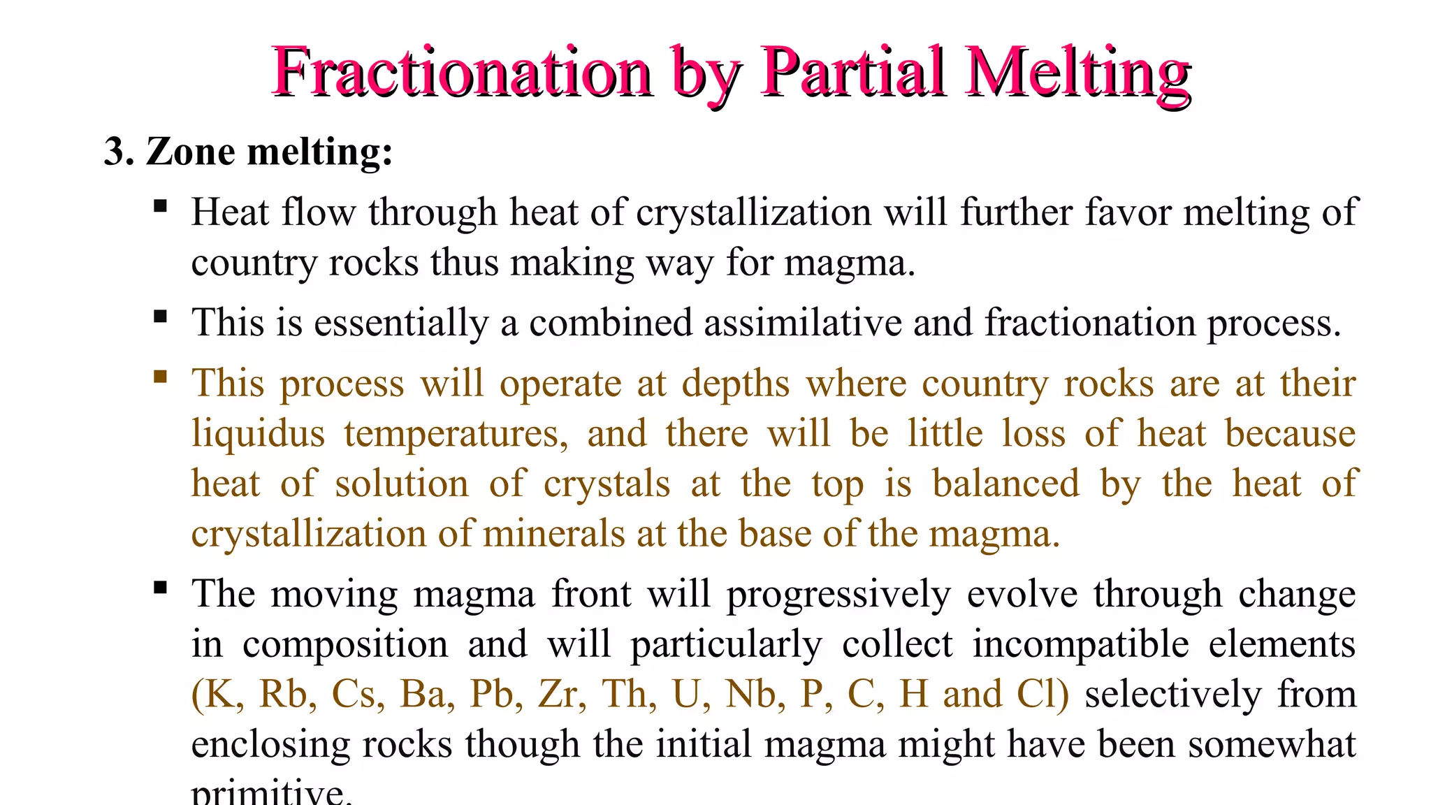Fractionation by Partial MeltingFractionation by Partial Melting
3. Zone melting:
 Heat flow through heat of crystallization will further favor melting of
country rocks thus making way for magma.
 This is essentially a combined assimilative and fractionation process.
 This process will operate at depths where country rocks are at their
liquidus temperatures, and there will be little loss of heat because
heat of solution of crystals at the top is balanced by the heat of
crystallization of minerals at the base of the magma.
 The moving magma front will progressively evolve through change
in composition and will particularly collect incompatible elements
(K, Rb, Cs, Ba, Pb, Zr, Th, U, Nb, P, C, H and Cl) selectively from
enclosing rocks though the initial magma might have been somewhat
 