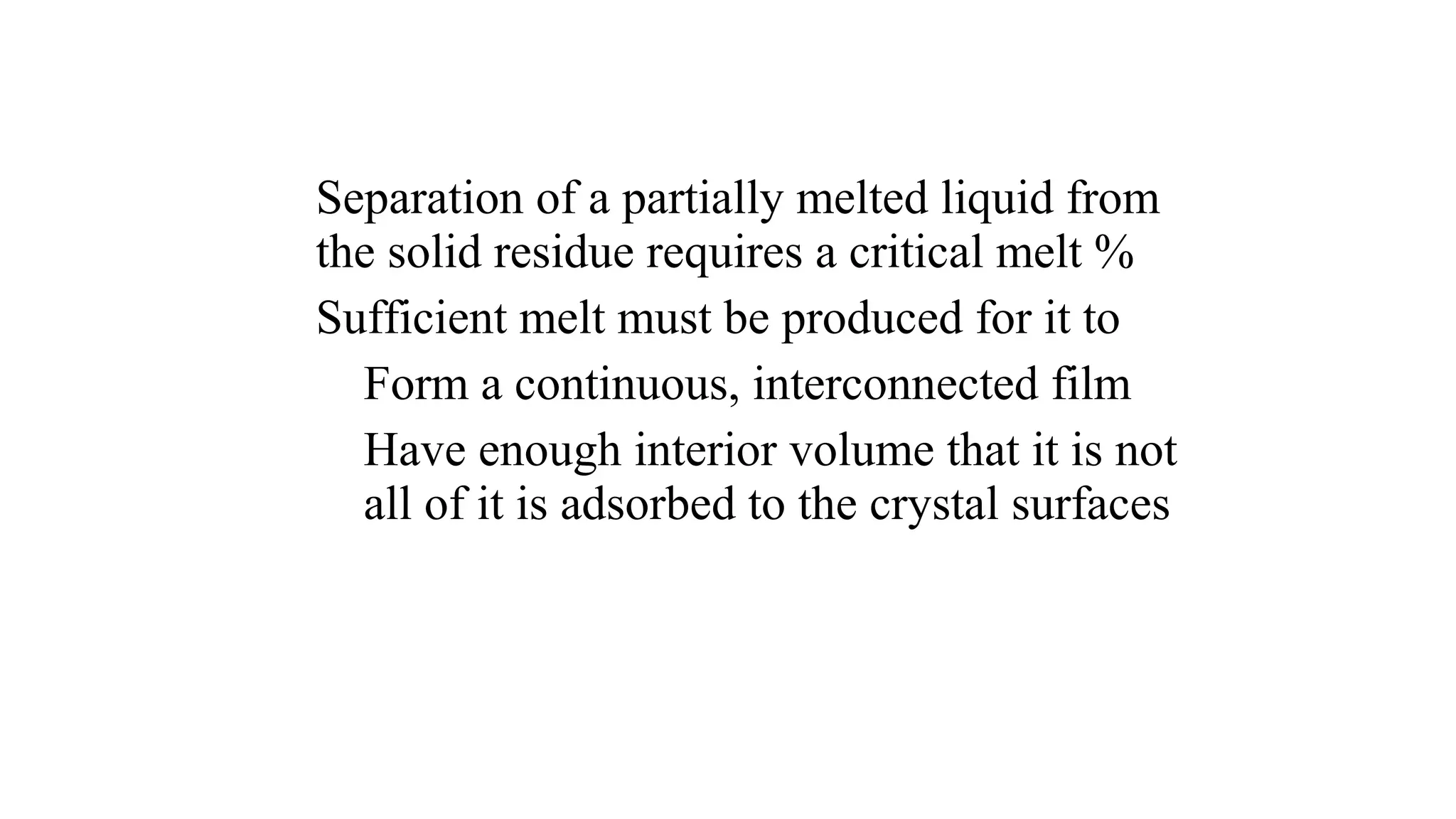 Separation of a partially melted liquid from
the solid residue requires a critical melt %
Sufficient melt must be produced for it to
Form a continuous, interconnected film
Have enough interior volume that it is not
all of it is adsorbed to the crystal surfaces
 