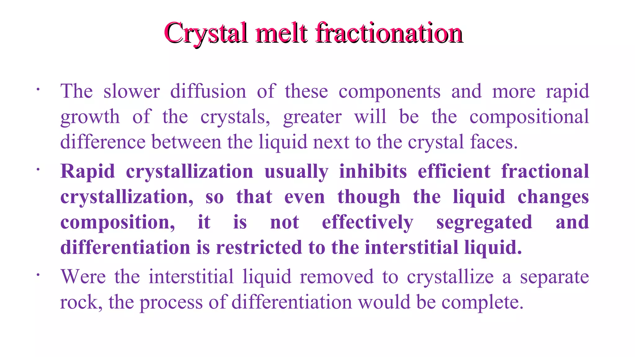 Crystal melt fractionationCrystal melt fractionation
• The slower diffusion of these components and more rapid
growth of the crystals, greater will be the compositional
difference between the liquid next to the crystal faces.
• Rapid crystallization usually inhibits efficient fractional
crystallization, so that even though the liquid changes
composition, it is not effectively segregated and
differentiation is restricted to the interstitial liquid.
• Were the interstitial liquid removed to crystallize a separate
rock, the process of differentiation would be complete.
 