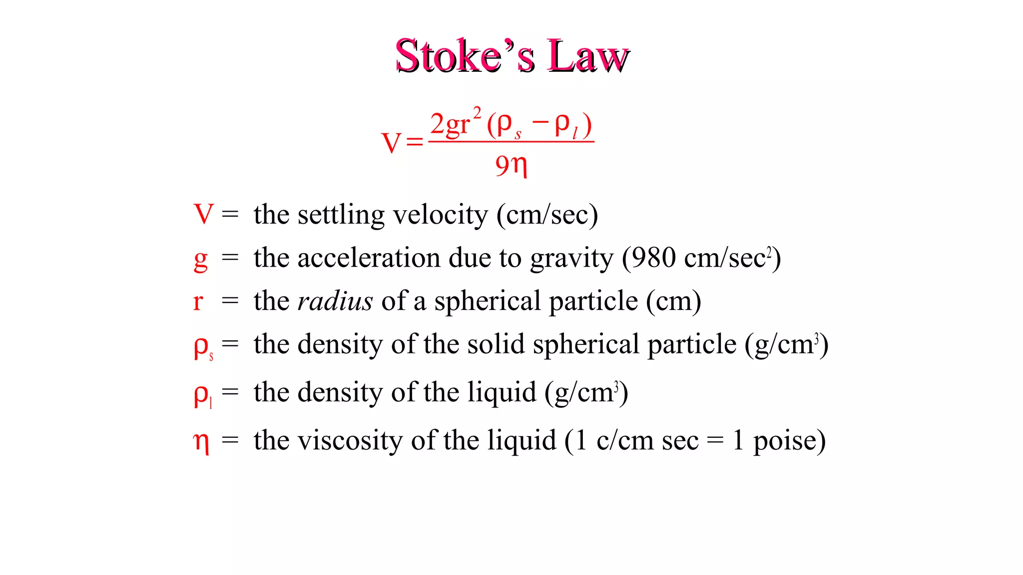 Stoke’s LawStoke’s Law
V = the settling velocity (cm/sec)
g = the acceleration due to gravity (980 cm/sec2
)
r = the radius of a spherical particle (cm)
ρs = the density of the solid spherical particle (g/cm3
)
ρl = the density of the liquid (g/cm3
)
η = the viscosity of the liquid (1 c/cm sec = 1 poise)
V
2gr ( )
9
2
=
−ρ ρ
η
s l
 