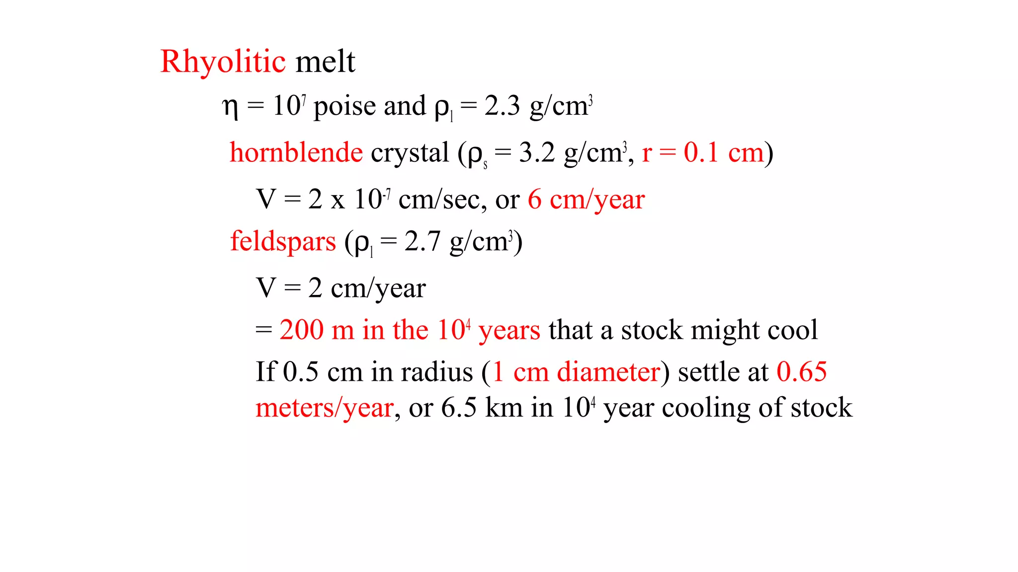 Rhyolitic melt
η = 107
poise and ρl = 2.3 g/cm3
hornblende crystal (ρs = 3.2 g/cm3
, r = 0.1 cm)
V = 2 x 10-7
cm/sec, or 6 cm/year
feldspars (ρl = 2.7 g/cm3
)
V = 2 cm/year
= 200 m in the 104
years that a stock might cool
If 0.5 cm in radius (1 cm diameter) settle at 0.65
meters/year, or 6.5 km in 104
year cooling of stock
 