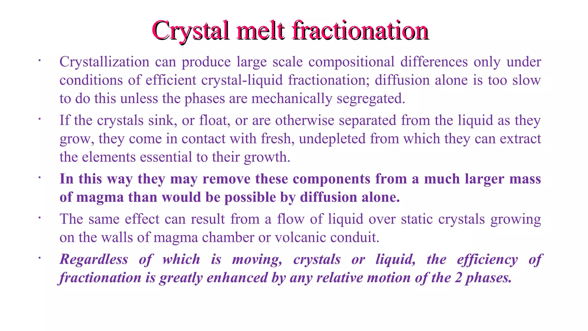 Crystal melt fractionationCrystal melt fractionation
• Crystallization can produce large scale compositional differences only under
conditions of efficient crystal-liquid fractionation; diffusion alone is too slow
to do this unless the phases are mechanically segregated.
• If the crystals sink, or float, or are otherwise separated from the liquid as they
grow, they come in contact with fresh, undepleted from which they can extract
the elements essential to their growth.
• In this way they may remove these components from a much larger mass
of magma than would be possible by diffusion alone.
• The same effect can result from a flow of liquid over static crystals growing
on the walls of magma chamber or volcanic conduit.
• Regardless of which is moving, crystals or liquid, the efficiency of
fractionation is greatly enhanced by any relative motion of the 2 phases.
 
