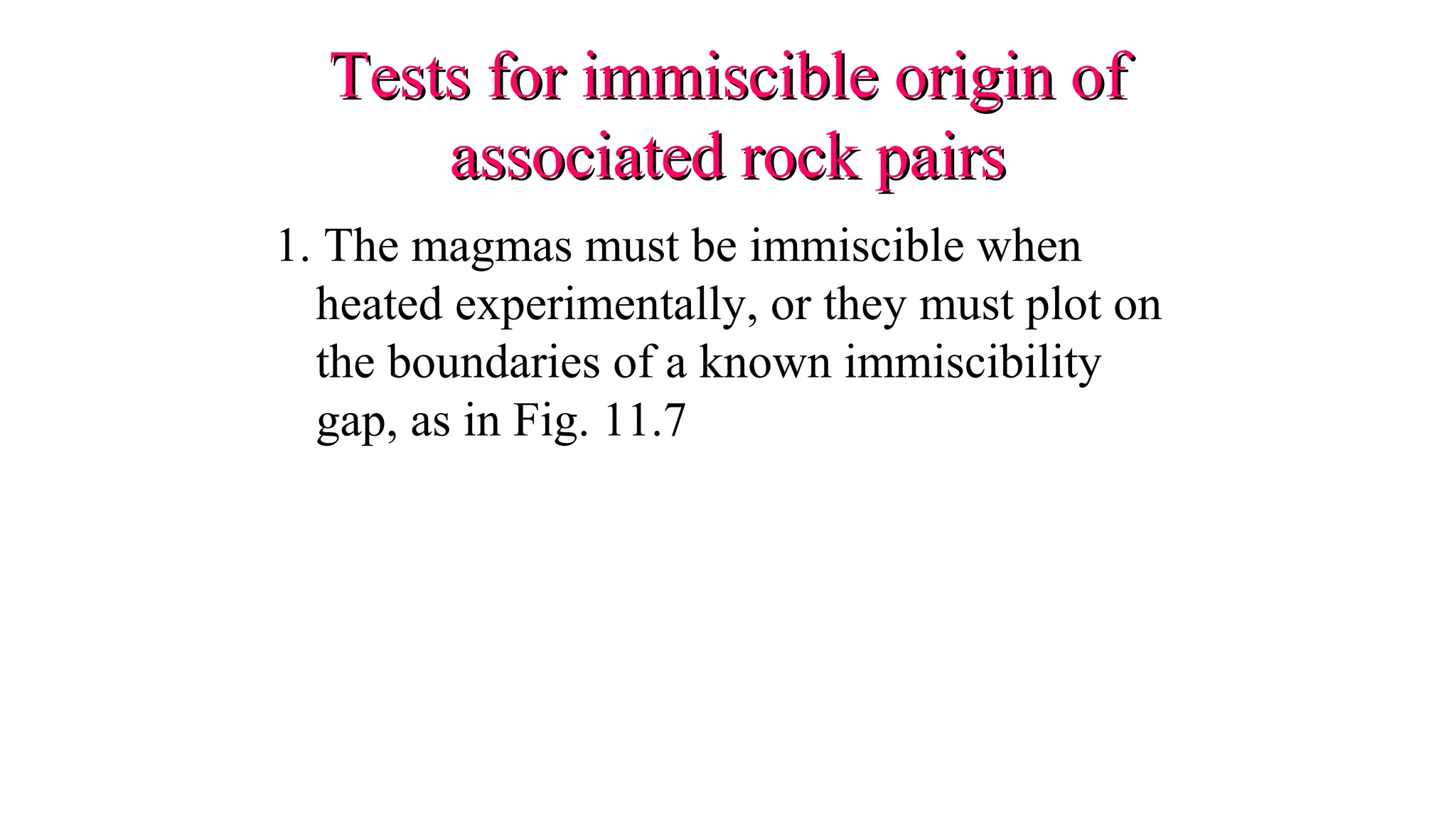 Tests for immiscible origin ofTests for immiscible origin of
associated rock pairsassociated rock pairs
1. The magmas must be immiscible when
heated experimentally, or they must plot on
the boundaries of a known immiscibility
gap, as in Fig. 11.7
 