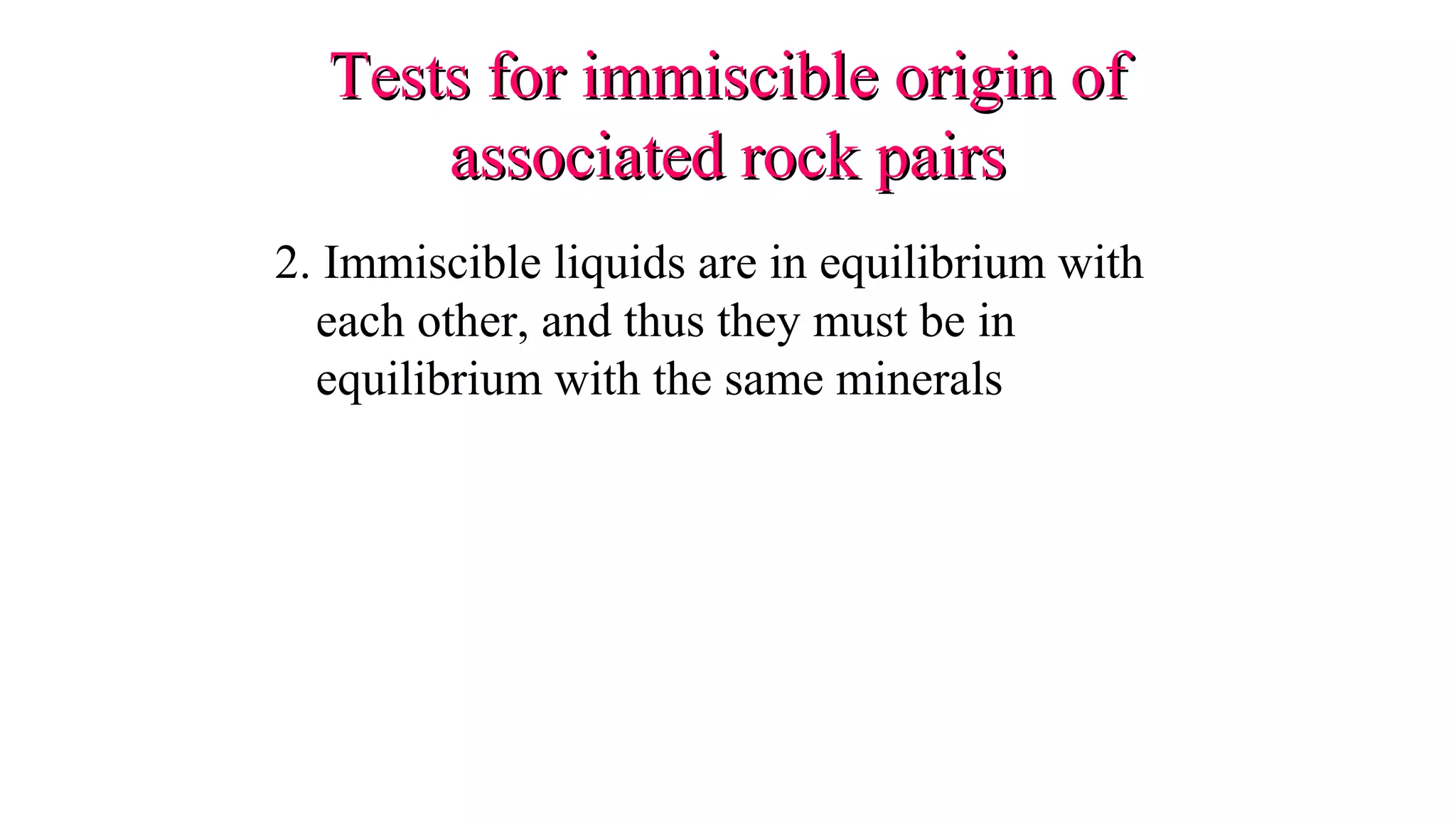2. Immiscible liquids are in equilibrium with
each other, and thus they must be in
equilibrium with the same minerals
Tests for immiscible origin ofTests for immiscible origin of
associated rock pairsassociated rock pairs
 
