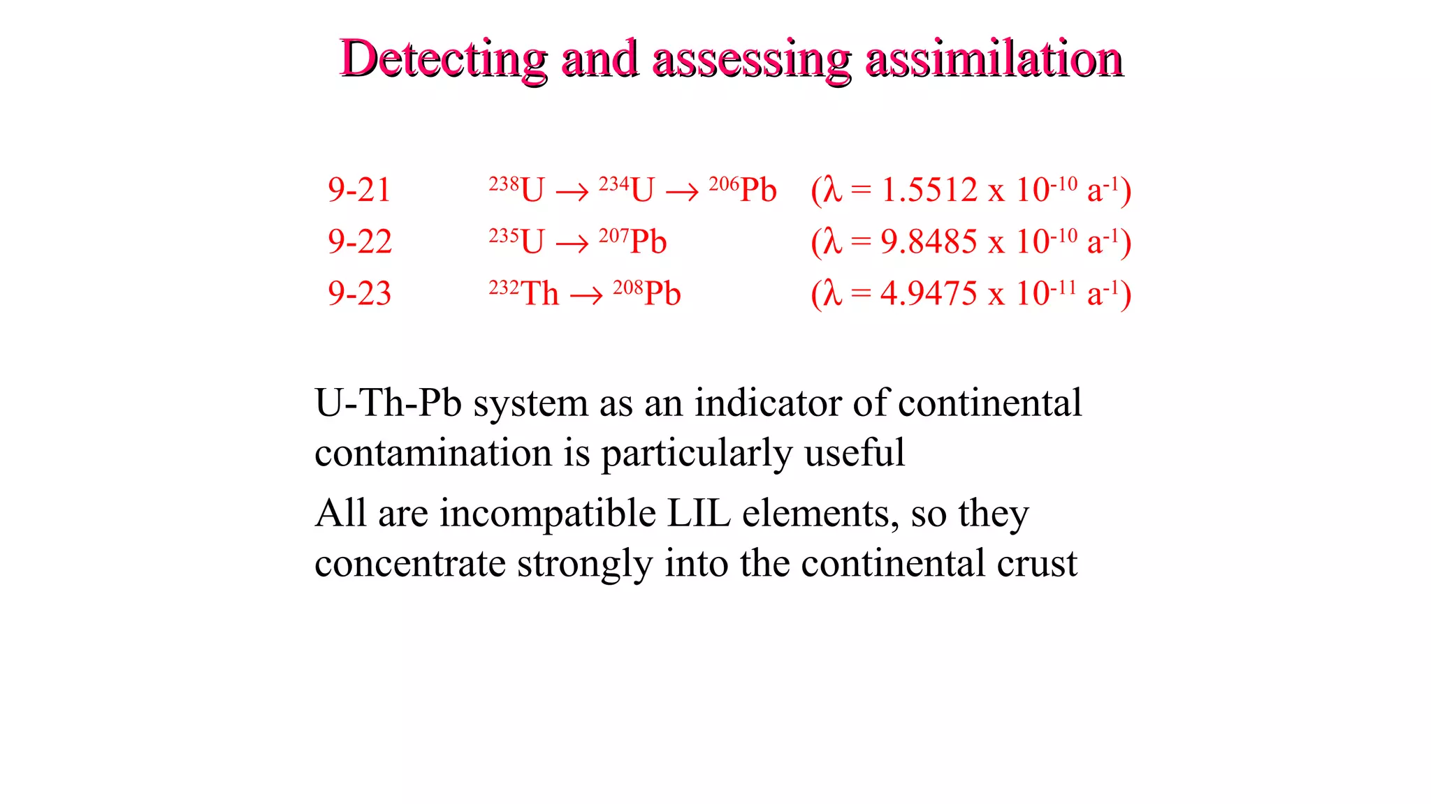 9-21 238
U → 234
U → 206
Pb (λ = 1.5512 x 10-10
a-1
)
9-22 235
U → 207
Pb (λ = 9.8485 x 10-10
a-1
)
9-23 232
Th → 208
Pb (λ = 4.9475 x 10-11
a-1
)
U-Th-Pb system as an indicator of continental
contamination is particularly useful
All are incompatible LIL elements, so they
concentrate strongly into the continental crust
Detecting and assessing assimilationDetecting and assessing assimilation
 