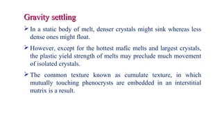 Gravity settlingGravity settling
 In a static body of melt, denser crystals might sink whereas less
dense ones might float.
 However, except for the hottest mafic melts and largest crystals,
the plastic yield strength of melts may preclude much movement
of isolated crystals.
 The common texture known as cumulate texture, in which
mutually touching phenocrysts are embedded in an interstitial
matrix is a result.
 