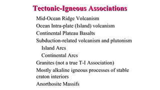 Mid-Ocean Ridge VolcanismMid-Ocean Ridge Volcanism
Ocean Intra-plate (Island) volcanismOcean Intra-plate (Island) volcanism
Continental Plateau BasaltsContinental Plateau Basalts
Subduction-related volcanism and plutonismSubduction-related volcanism and plutonism
Island ArcsIsland Arcs
Continental ArcsContinental Arcs
Granites (not a true T-I Association)Granites (not a true T-I Association)
Mostly alkaline igneous processes of stableMostly alkaline igneous processes of stable
craton interiorscraton interiors
Anorthosite MassifsAnorthosite Massifs
Tectonic-Igneous AssociationsTectonic-Igneous Associations
 