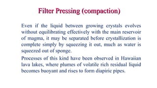 Filter Pressing (compaction)Filter Pressing (compaction)
Even if the liquid between growing crystals evolves
without equilibrating effectively with the main reservoir
of magma, it may be separated before crystallization is
complete simply by squeezing it out, much as water is
squeezed out of sponge.
Processes of this kind have been observed in Hawaiian
lava lakes, where plumes of volatile rich residual liquid
becomes buoyant and rises to form diapiric pipes.
 