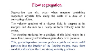 Flow segregationFlow segregation
Segregation can also occur when magmas containing
suspended crystals flow along the walls of a dike or a
convecting pluton.
The velocity gradient of a viscous fluid is steepest at its
margins and declines to a nearly uniform velocity near the
center.
The shearing produced by a gradient of this kind results in a
weak force, usually referred to as grain-dispersive pressure.
This, grain-dispersive pressure pushes crystals and other solid
particles into the interior of the flowing magma away from
conduit walls where there are strong velocity gradients.
 