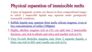Physical separation of immiscible meltsPhysical separation of immiscible melts
3 types of magmatic systems are known to have compositional ranges
in which 2 immiscible liquids may separate under geologically
reasonable conditions.
1.Sulfide liquids may separate from mafic silicate magmas, even at
low concentrations of sulfur (100ppm)
2.Highly alkaline magmas rich in CO2 can split into 2 immiscible
fractions, one rich in alkalis and silica and another rich in CO3
3.Very Fe-rich tholeiitic magmas may form 2 separate liquids, a
felsic one rich in SiO2 and a mafic one rich in Fe.
 