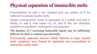 Physical separation of immiscible meltsPhysical separation of immiscible melts
Concentrations of only a few hundred parts per million of S are
sufficient to saturate basaltic melts.
Greater concentrations result in separation of a sulfide melt that is
chiefly Fe and S with minor Cu, Ni, and O that can ultimately
crystallize to pyrrhotite, chalcopyrite, and magnetite.
The densities of 2 coexisting immiscible liquids may be sufficiently
different for them to separate gravitationally.
Economically important massive sulfide deposits in large, layered
mafic complexes have formed by separation and accumulation of
immiscible sulfide melts.
 