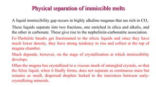 Physical separation of immiscible meltsPhysical separation of immiscible melts
A liquid immiscibility gap occurs in highly alkaline magmas that are rich in CO2.
These liquids separate into two fractions, one enriched in silica and alkalis, and
the other in carbonate. These give rise to the nephelinite-carbonatite association.
Fe-Tholeiitic basalts get fractionated to the silicic liquids and since they have
much lower density, they have strong tendency to rise and collect at the top of
magma chamber.
Much depends, however, on the stage of crystallization at which immiscibility
develops.
Often the magma has crystallized to a viscous mush of entangled crystals, so that
the felsic liquid, when it finally forms, does not separate as continuous mass but
remains as small, dispersed droplets locked in the interstices between early-
crystallizing minerals.
 