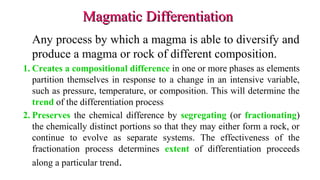 Magmatic DifferentiationMagmatic Differentiation
Any process by which a magma is able to diversify and
produce a magma or rock of different composition.
1. Creates a compositional difference in one or more phases as elements
partition themselves in response to a change in an intensive variable,
such as pressure, temperature, or composition. This will determine the
trend of the differentiation process
2. Preserves the chemical difference by segregating (or fractionating)
the chemically distinct portions so that they may either form a rock, or
continue to evolve as separate systems. The effectiveness of the
fractionation process determines extent of differentiation proceeds
along a particular trend.
 