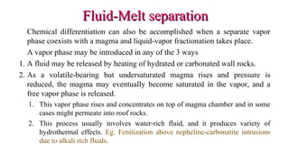 Fluid-Melt separationFluid-Melt separation
Chemical differentiation can also be accomplished when a separate vapor
phase coexists with a magma and liquid-vapor fractionation takes place.
A vapor phase may be introduced in any of the 3 ways
1. A fluid may be released by heating of hydrated or carbonated wall rocks.
2. As a volatile-bearing but undersaturated magma rises and pressure is
reduced, the magma may eventually become saturated in the vapor, and a
free vapor phase is released.
1. This vapor phase rises and concentrates on top of magma chamber and in some
cases might permeate into roof rocks.
2. This process usually involves water-rich fluid, and it produces variety of
hydrothermal effects. Eg. Fenitization above nepheline-carbonatite intrusions
due to alkali rich fluids.
 