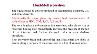 Fluid-Melt separationFluid-Melt separation
The liquids tends to get concentrated in incompatible elements, LIL
and other elements.
Additionally the vapor phase my contain high concentrations of
such phases as H2O, CO2, S, Cl, F, B and P.
The volatile release and concentration associated with pluton rise or
resurgent boiling may momentarily increase the pressure at the top
of the intrusion and fracture the roof rocks in some shallow
intrusions.
Both the vapor phase and some of the late silicate melt are likely to
escape along a network of these fractures as dikes of various sizes.
 