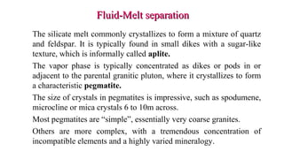 Fluid-Melt separationFluid-Melt separation
The silicate melt commonly crystallizes to form a mixture of quartz
and feldspar. It is typically found in small dikes with a sugar-like
texture, which is informally called aplite.
The vapor phase is typically concentrated as dikes or pods in or
adjacent to the parental granitic pluton, where it crystallizes to form
a characteristic pegmatite.
The size of crystals in pegmatites is impressive, such as spodumene,
microcline or mica crystals 6 to 10m across.
Most pegmatites are “simple”, essentially very coarse granites.
Others are more complex, with a tremendous concentration of
incompatible elements and a highly varied mineralogy.
 