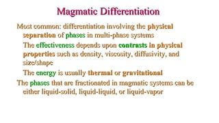 Magmatic DifferentiationMagmatic Differentiation
Most common: differentiation involving theMost common: differentiation involving the physicalphysical
separationseparation ofof phasesphases in multi-phase systemsin multi-phase systems
TheThe effectivenesseffectiveness depends upondepends upon contrastscontrasts in physicalin physical
propertiesproperties such as density, viscosity, diffusivity, andsuch as density, viscosity, diffusivity, and
size/shapesize/shape
TheThe energyenergy is usuallyis usually thermalthermal oror gravitationalgravitational
TheThe phasesphases that are fractionated in magmatic systems can bethat are fractionated in magmatic systems can be
either liquid-solid, liquid-liquid, or liquid-vaporeither liquid-solid, liquid-liquid, or liquid-vapor
 