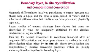 Boundary layer, In situ crystallizationBoundary layer, In situ crystallization
and compositional convectionand compositional convection
Magmatic differentiation involves partitioning elements between two
phases (one a liquid and the other a solid, liquid, or vapor) and the
subsequent differentiation that results when those phases are physically
separated.
Recent studies of magma chambers have shown that many are
diversified in ways not adequately explained by the classical
mechanisms of crystal settling.
This has led several researchers to reevaluate historical ideas of
magmatic differentiation, and to propose alternative methods in which
diversification takes place by in situ (in place) crystallization and
compositionally induced convective processes within an initially
stationary liquid or liquid-solid boundary layer.
 