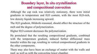 Boundary layer, In situ crystallizationBoundary layer, In situ crystallization
and compositional convectionand compositional convection
Although the cap rock was relatively stationary, there were initial
gradients in temperature and H2O content, with the most H2O-rich,
low density liquids increasing upward.
The H2O gradient, Hildreth reasoned, should affect the structure of the
melt and the degree of polymerization.
Higher H2O content decreases the polymerization.
He postulated that the resulting compositional gradients, combined
with the temperature gradient, induced further diffusional mass
transfer within the cap, resulting in vertical compositional gradients in
the other components.
There may also have been an exchange of matter with the walls and
roof, as well as with the convecting lower chamber.
 
