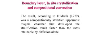 Boundary layer, In situ crystallizationBoundary layer, In situ crystallization
and compositional convectionand compositional convection
The result, according to Hildreth (1979),
was a compositionally stratified uppermost
magma chamber that developed the
stratification much faster than the rates
attainable by diffusion alone.
 