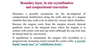 Boundary layer, In situ crystallizationBoundary layer, In situ crystallization
and compositional convectionand compositional convection
Illustrates a possible mechanism for the development of
compositional stratification along the walls and top of a magma
chamber that may work even in relatively viscous silicic chambers.
Because the magma cools from the margins inward, thermal
gradients occur in the marginal areas where the magma is in
contact with cooler wall and cap rocks (although the cap rock may
be heated more by convection).
If equilibrium is maintained, the magma will crystallize to a
progressively increasing extent toward the cooler walls: a crystal-
liquid “mush zone” or “solidifiction front”.
 