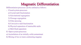 Magmatic DifferentiationMagmatic Differentiation
Differentiation processes can be outlined as follows:
I. Closed-system processes
a) Crystal-melt fractionation
1) Gravitational segregation
2) Flowage segregation
3) Filter pressing
4) Convective melt fractionation
b) Physical separation of immiscible melts
c) Melt-fluid separation
II. Open-system processes
a) Assimilation of an initially solid contaminant
b) Mixing of two or more contrasting magmas
 
