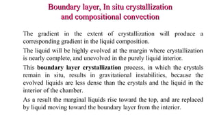 Boundary layer, In situ crystallizationBoundary layer, In situ crystallization
and compositional convectionand compositional convection
The gradient in the extent of crystallization will produce a
corresponding gradient in the liquid composition.
The liquid will be highly evolved at the margin where crystallization
is nearly complete, and unevolved in the purely liquid interior.
This boundary layer crystallization process, in which the crystals
remain in situ, results in gravitational instabilities, because the
evolved liquids are less dense than the crystals and the liquid in the
interior of the chamber.
As a result the marginal liquids rise toward the top, and are replaced
by liquid moving toward the boundary layer from the interior.
 