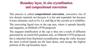 Boundary layer, In situ crystallizationBoundary layer, In situ crystallization
and compositional convectionand compositional convection
This process is called compositional convection, convective rise of
low density material, not because it is hot and expanded, but because
it loses elements, such as Fe, Ca, and Mg to the crystals as it solidifies.
The convecting liquid rises to the cap area, where it spreads laterally
and stagnates, as Hildreth (1979) proposed.
The stagnant stratification at the cap is thus not a result of diffusion
generated by an initial H2O gradient only, as Hildreth (1979) proposed,
but is inherited from fractional crystallization along the walls, because
the most evolved liquids are the least dense, and occupy the highest
portions of the cap boundary layer.
 