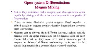 Open system Differentiation:Open system Differentiation:
Magma MixingMagma Mixing
 Just as they assimilate rocks, magmas can also assimilate other
liquids by mixing with them. In some respects it is opposite of
fractionation.
 If two or more dissimilar parent magmas blend together, a
hybrid daughter magma compositionally intermediate between
them is produced.
 Magmas can be derived from different sources, such as basaltic
magma from the upper mantle and silicic magma from the deep
continental crust, or they may have had a common parent
magma but followed different evolutionary tracks, such as the
contrasting magmas in a compositionally zoned chamber.
 