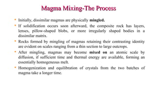 Magma Mixing-The ProcessMagma Mixing-The Process
 Initially, dissimilar magmas are physically mingled.
 If solidification occurs soon afterward, the composite rock has layers,
lenses, pillow-shaped blobs, or more irregularly shaped bodies in a
dissimilar matrix.
 Rocks formed by mingling of magmas retaining their contrasting identity
are evident on scales ranging from a thin section to large outcrops.
 After mingling, magmas may become mixed on an atomic scale by
diffusion, if sufficient time and thermal energy are available, forming an
essentially homogeneous melt.
 Homogenization and equilibration of crystals from the two batches of
magma take a longer time.
 