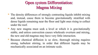 Open system Differentiation:Open system Differentiation:
Magma MixingMagma Mixing
 The density differences of strongly contrasting liquids inhibit mixing
and, instead, cause them to become gravitationally stratified with
dense liquids remaining near the floor and light ones rising to collect
under the roof.
 Any new magma must seek a level at which it is gravitationally
stable, and unless convection causes wholesale overturn and mixing,
the new and old magmas may have very little interaction.
 Because chemical diffusion is so slow, thorough mixing requires
strong, turbulent stirring, in order that different liquids may be
mechanically associated on an intimate scale.
 