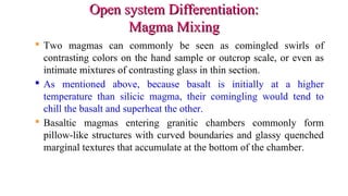 Open system Differentiation:Open system Differentiation:
Magma MixingMagma Mixing
 Two magmas can commonly be seen as comingled swirls of
contrasting colors on the hand sample or outcrop scale, or even as
intimate mixtures of contrasting glass in thin section.
 As mentioned above, because basalt is initially at a higher
temperature than silicic magma, their comingling would tend to
chill the basalt and superheat the other.
 Basaltic magmas entering granitic chambers commonly form
pillow-like structures with curved boundaries and glassy quenched
marginal textures that accumulate at the bottom of the chamber.
 