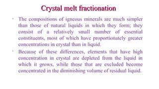 Crystal melt fractionationCrystal melt fractionation
• The compositions of igneous minerals are much simpler
than those of natural liquids in which they form; they
consist of a relatively small number of essential
constituents, most of which have proportionately greater
concentrations in crystal than in liquid.
• Because of these differences, elements that have high
concentration in crystal are depleted from the liquid in
which it grows, while those that are excluded become
concentrated in the diminishing volume of residual liquid.
 