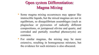 Open system Differentiation:Open system Differentiation:
Magma MixingMagma Mixing
 Some magma mixing occurrences may appear like
immiscible liquids, but the mixed magmas are not in
equlibrium, so disequilibrium assemblages (such as
plagioclase or pyroxenes of radically different
compositions, or juxtaposed olivine and quartz, and
corroded and partially resorbed phenocrysts) are
common.
 For similar magmas, the mixing may be more
extensive, resulting in homogeneous mixtures, but
the evidence for such mixtures is also obscured.
 