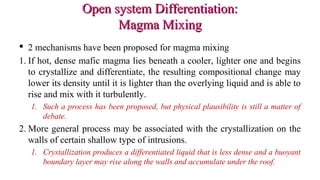 Open system Differentiation:Open system Differentiation:
Magma MixingMagma Mixing
 2 mechanisms have been proposed for magma mixing
1. If hot, dense mafic magma lies beneath a cooler, lighter one and begins
to crystallize and differentiate, the resulting compositional change may
lower its density until it is lighter than the overlying liquid and is able to
rise and mix with it turbulently.
1. Such a process has been proposed, but physical plausibility is still a matter of
debate.
2. More general process may be associated with the crystallization on the
walls of certain shallow type of intrusions.
1. Crystallization produces a differentiated liquid that is less dense and a buoyant
boundary layer may rise along the walls and accumulate under the roof.
 
