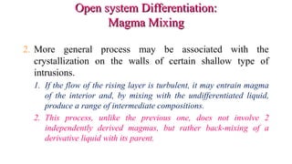 Open system Differentiation:Open system Differentiation:
Magma MixingMagma Mixing
2. More general process may be associated with the
crystallization on the walls of certain shallow type of
intrusions.
1. If the flow of the rising layer is turbulent, it may entrain magma
of the interior and, by mixing with the undifferentiated liquid,
produce a range of intermediate compositions.
2. This process, unlike the previous one, does not involve 2
independently derived magmas, but rather back-mixing of a
derivative liquid with its parent.
 