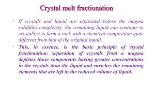 Crystal melt fractionationCrystal melt fractionation
• If crystals and liquid are separated before the magma
solidifies completely, the remaining liquid can continue to
crystallize to form a rock with a chemical composition quite
different from that of the original liquid.
• This, in essence, is the basic principle of crystal
fractionation: separation of crystals from a magma
depletes those components having greater concentrations
in the crystals than the liquid and enriches the remaining
elements that are left in the reduced volume of liquid.
 