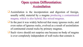 Open system Differentiation:Open system Differentiation:
AssimilationAssimilation
 Assimilation is the incorporation and digestion of foreign,
usually solid, material by a magma producing a contaminated
magma, which is also hybrid, like mixed magmas.
 In the past it was widely believed that many igneous rocks, and
even suites of igneous rocks, evolved as a result of assimilation
of continental crustal rocks by primary magmas.
 Such views should not surprise one because no body of magma
is ever completely independent of wall rocks that contain it.
 