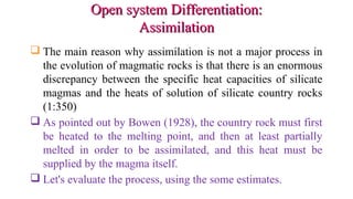 Open system Differentiation:Open system Differentiation:
AssimilationAssimilation
 The main reason why assimilation is not a major process in
the evolution of magmatic rocks is that there is an enormous
discrepancy between the specific heat capacities of silicate
magmas and the heats of solution of silicate country rocks
(1:350)
 As pointed out by Bowen (1928), the country rock must first
be heated to the melting point, and then at least partially
melted in order to be assimilated, and this heat must be
supplied by the magma itself.
 Let's evaluate the process, using the some estimates.
 