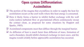 Open system Differentiation:Open system Differentiation:
AssimilationAssimilation
 The portion of the magma that crystallizes in order to supply the heat for
assimilation occurs at the cool walls where this heat energy is consumed.
 Here it likely forms a barrier to inhibit further exchange with the wall
rocks (unless turbulent flow or gravitational effects continuously sweep
the contact clean, as proposed for some situations by Huppert and
Sparks, 1985).
 Assimilated components must then diffuse through the marginal barrier.
 As diffusion of heat is much faster than diffusion of mass, formation of
such a boundary should inhibit chemical exchange in most cases, and the
magma would solidify before appreciable assimilation has occurred.
 