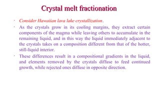Crystal melt fractionationCrystal melt fractionation
• Consider Hawaiian lava lake crystallization.
• As the crystals grow in its cooling margins, they extract certain
components of the magma while leaving others to accumulate in the
remaining liquid, and in this way the liquid immediately adjacent to
the crystals takes on a composition different from that of the hotter,
still-liquid interior.
• These differences result in a compositional gradients in the liquid,
and elements removed by the crystals diffuse to feed continued
growth, while rejected ones diffuse in opposite direction.
 