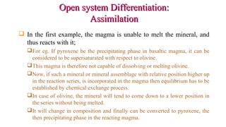 Open system Differentiation:Open system Differentiation:
AssimilationAssimilation
 In the first example, the magma is unable to melt the mineral, and
thus reacts with it;
For eg. If pyroxene be the precipitating phase in basaltic magma, it can be
considered to be supersaturated with respect to olivine.
This magma is therefore not capable of dissolving or melting olivine.
Now, if such a mineral or mineral assemblage with relative position higher up
in the reaction series, is incorporated in the magma then equilibrium has to be
established by chemical exchange process.
In case of olivine, the mineral will tend to come down to a lower position in
the series without being melted.
It will change in composition and finally can be converted to pyroxene, the
then precipitating phase in the reacting magma.
 