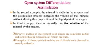 Open system Differentiation:Open system Differentiation:
AssimilationAssimilation
 In the second example, the mineral is stable in the magma, and
the assimilation process increases the volume of that mineral
without altering the composition of the liquid part of the magma
 In third example, there is normally reactive solution of the
mineral by the magma.
However, melting of incorporated solid phases are sometimes partial
and restricted along the margins of foreign materials.
Resorption of phenocrystal minerals by partial dissolution is observed in
some hybrid rocks.
 