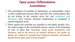 Open system Differentiation:Open system Differentiation:
AssimilationAssimilation
 The assimilation of xenoliths of sedimentary, or metamorphic, origin
is often complicated, because these materials may contain phases that
do not belong in the reaction series for; and sandstones and
limestones have extreme chemical compositions as compared to
normal magmatic rocks.
 When quartz-rich xenoliths are engulfed in sub alkalic basaltic lava,
the earliest stages in the assimilation process consist of the formation
of rims of glass that “penetrate along grain boundaries and
fractures, and as the process of solution advances, the grains of
quartz are reduced to rounded and embayed remnants surrounded
by pale brown glass and corona of augite”
 