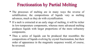 Fractionation by Partial MeltingFractionation by Partial Melting
 The processes of melting are in many ways the reverse of
solidification; the compositions of liquids vary as melting
advances, much as they do with crystallization.
 If a melt is extracted at an early stage of melting, it will be richer
in low-temperature components, whereas more advanced melting
produces liquids with larger proportions of the more refractory
components.
 Thus a series of liquids can be produced that resembles the
compositions of liquids evolving by crystal fractionation, but their
order of appearance in the magmatic sequence would, of course,
be reversed.
 
